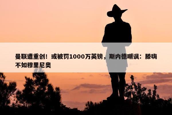 曼联遭重创！或被罚1000万英镑，斯内德嘲讽：滕嗨不如穆里尼奥