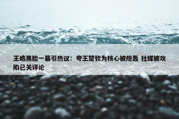 王皓黑脸一幕引热议：夸王楚钦为核心被炮轰 社媒被攻陷已关评论