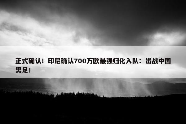 正式确认！印尼确认700万欧最强归化入队：出战中国男足！