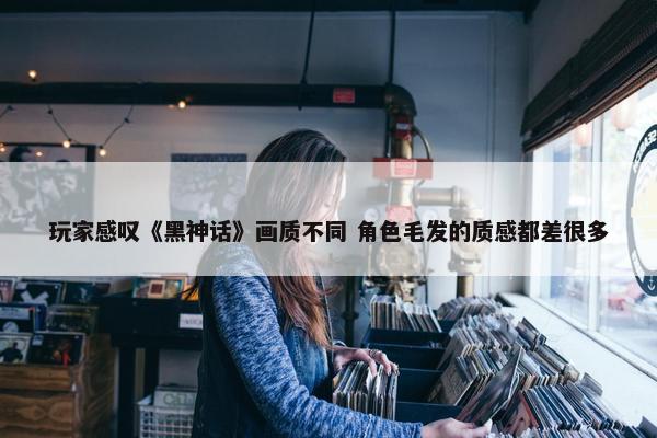 玩家感叹《黑神话》画质不同 角色毛发的质感都差很多