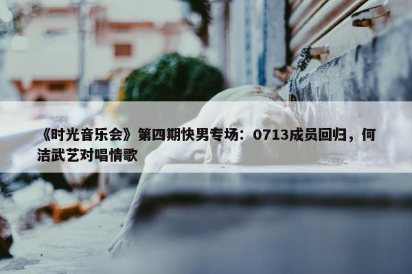 《时光音乐会》第四期快男专场：0713成员回归，何洁武艺对唱情歌