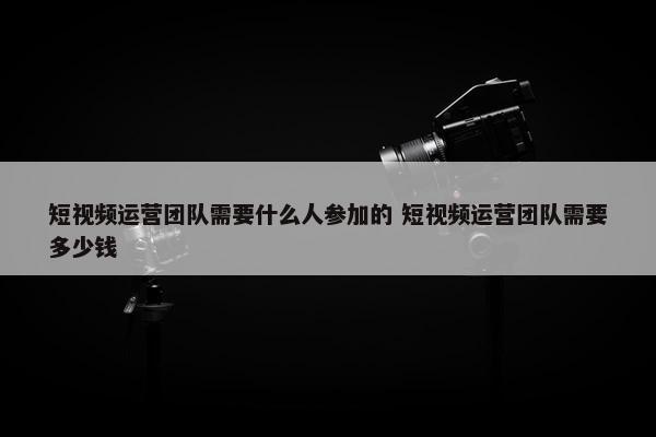 短视频运营团队需要什么人参加的 短视频运营团队需要多少钱