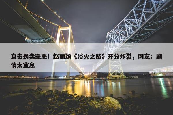 直击拐卖罪恶！赵丽颖《浴火之路》开分炸裂，网友：剧情太窒息