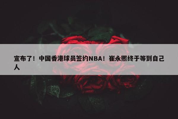 宣布了！中国香港球员签约NBA！崔永熙终于等到自己人