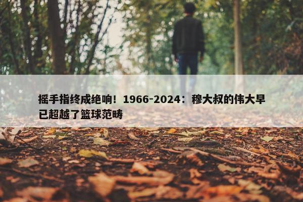 摇手指终成绝响！1966-2024：穆大叔的伟大早已超越了篮球范畴