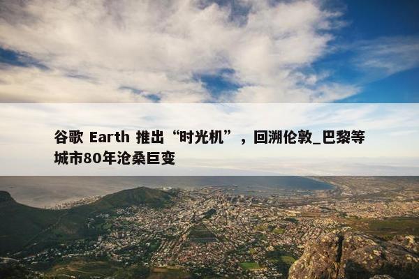 谷歌 Earth 推出“时光机”，回溯伦敦_巴黎等城市80年沧桑巨变