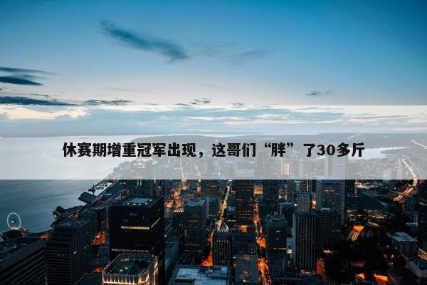 休赛期增重冠军出现，这哥们“胖”了30多斤