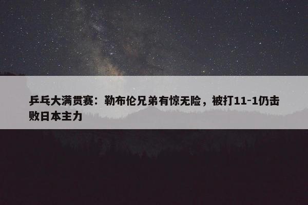 乒乓大满贯赛：勒布伦兄弟有惊无险，被打11-1仍击败日本主力