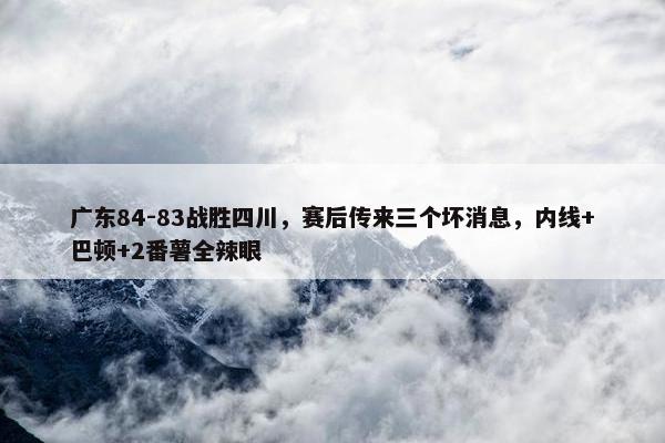 广东84-83战胜四川，赛后传来三个坏消息，内线+巴顿+2番薯全辣眼