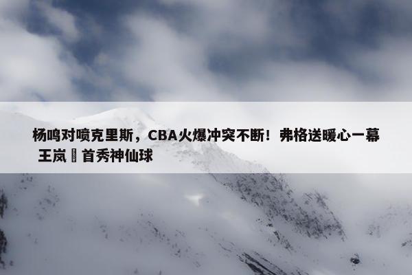 杨鸣对喷克里斯，CBA火爆冲突不断！弗格送暖心一幕 王岚嵚首秀神仙球