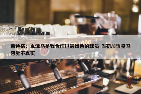 吕迪格：本泽马是我合作过最出色的球员 当初加盟皇马感觉不真实