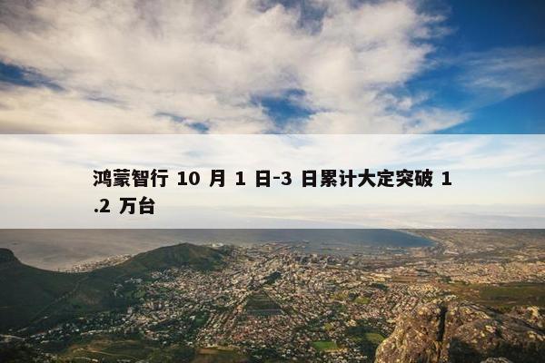 鸿蒙智行 10 月 1 日-3 日累计大定突破 1.2 万台