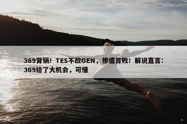 369背锅！TES不敌GEN，惨遭首败！解说直言：369给了大机会，可惜