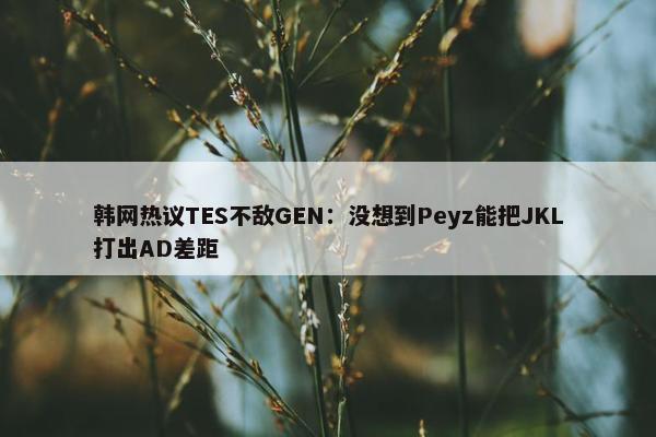 韩网热议TES不敌GEN：没想到Peyz能把JKL打出AD差距