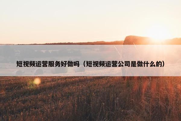 短视频运营服务好做吗（短视频运营公司是做什么的）