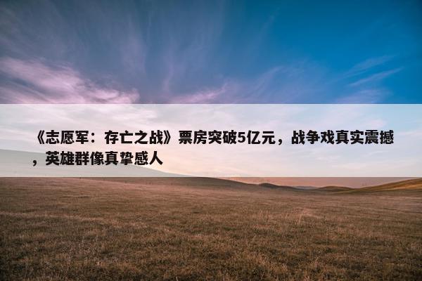 《志愿军：存亡之战》票房突破5亿元，战争戏真实震撼，英雄群像真挚感人