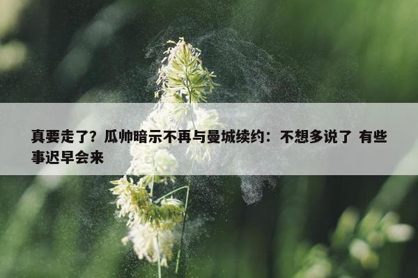 真要走了？瓜帅暗示不再与曼城续约：不想多说了 有些事迟早会来