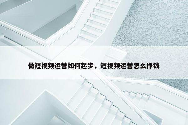 做短视频运营如何起步，短视频运营怎么挣钱