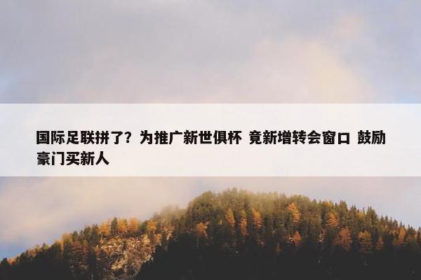 国际足联拼了？为推广新世俱杯 竟新增转会窗口 鼓励豪门买新人