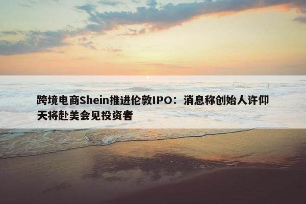 跨境电商Shein推进伦敦IPO：消息称创始人许仰天将赴美会见投资者