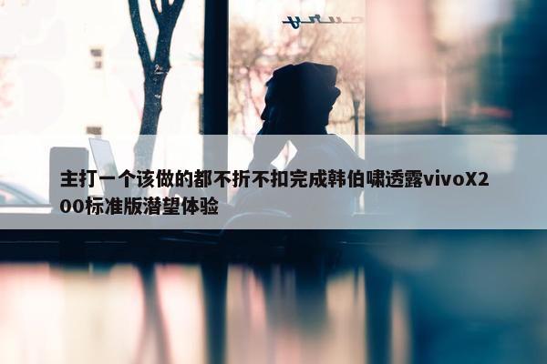 主打一个该做的都不折不扣完成韩伯啸透露vivoX200标准版潜望体验