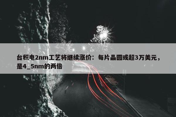 台积电2nm工艺将继续涨价：每片晶圆或超3万美元，是4_5nm的两倍