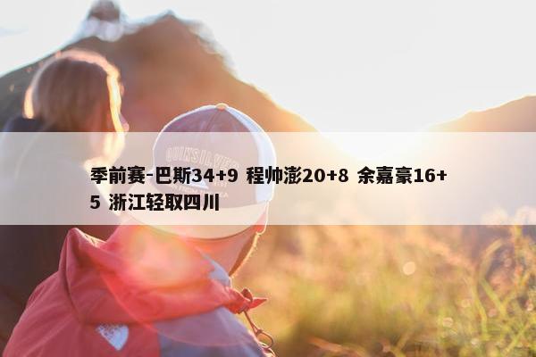 季前赛-巴斯34+9 程帅澎20+8 余嘉豪16+5 浙江轻取四川