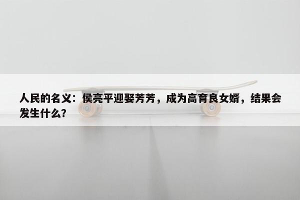 人民的名义：侯亮平迎娶芳芳，成为高育良女婿，结果会发生什么？