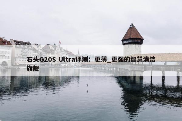 石头G20S Ultra评测：更薄_更强的智慧清洁旗舰