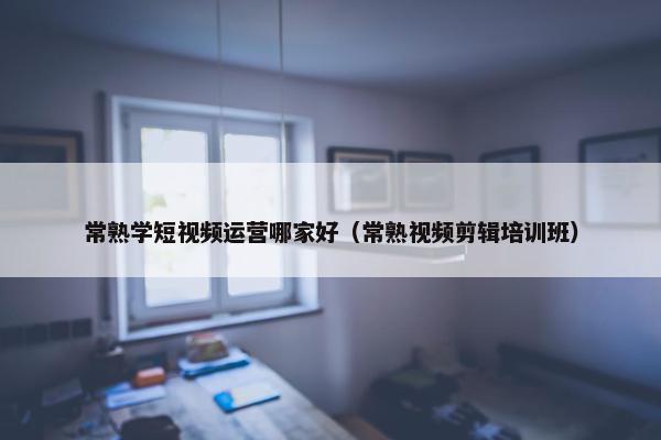 常熟学短视频运营哪家好（常熟视频剪辑培训班）