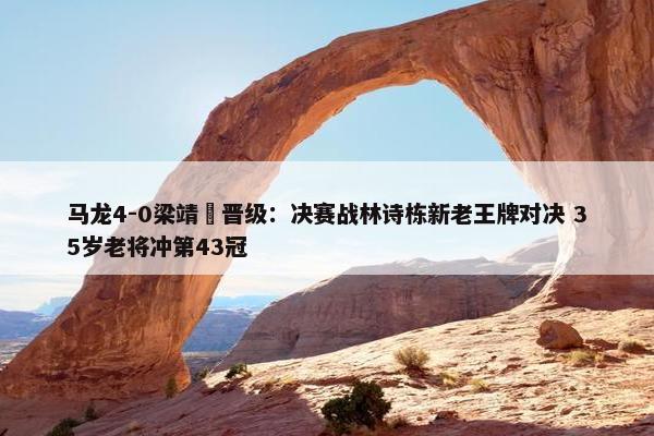 马龙4-0梁靖崑晋级：决赛战林诗栋新老王牌对决 35岁老将冲第43冠