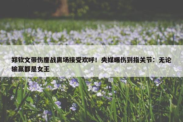 郑钦文带伤鏖战离场接受欢呼！央媒曝伤到指关节：无论输赢都是女王