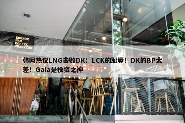 韩网热议LNG击败DK：LCK的耻辱！DK的BP太差！Gala是投资之神