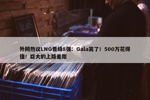 外网热议LNG晋级8强：Gala笑了！500万花得值！巨大的上路差距