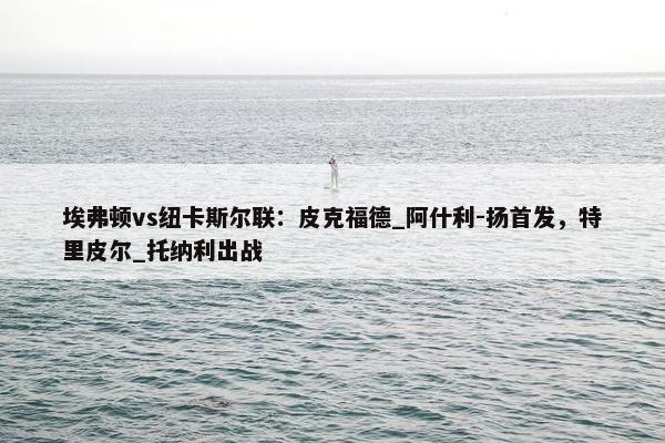 埃弗顿vs纽卡斯尔联：皮克福德_阿什利-扬首发，特里皮尔_托纳利出战