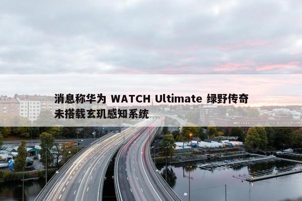 消息称华为 WATCH Ultimate 绿野传奇未搭载玄玑感知系统