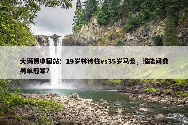 大满贯中国站：19岁林诗栋vs35岁马龙，谁能问鼎男单冠军？