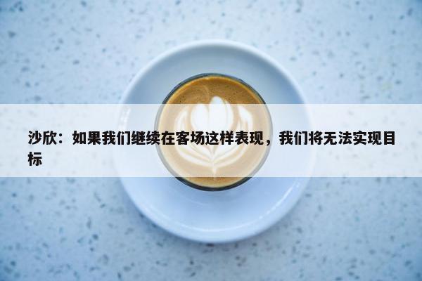 沙欣：如果我们继续在客场这样表现，我们将无法实现目标