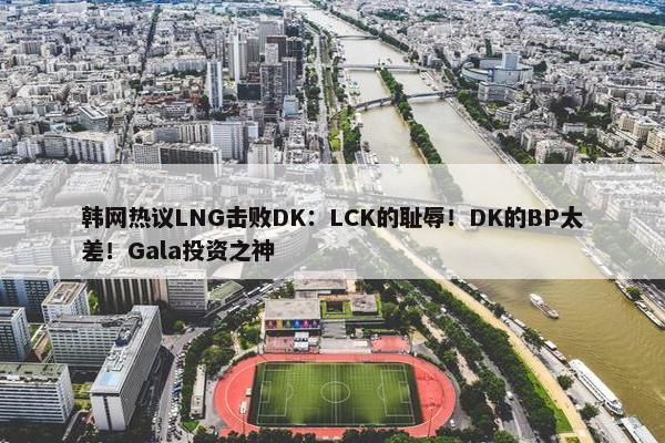 韩网热议LNG击败DK：LCK的耻辱！DK的BP太差！Gala投资之神