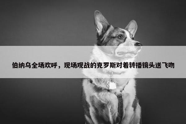 伯纳乌全场欢呼，现场观战的克罗斯对着转播镜头送飞吻