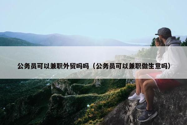 公务员可以兼职外贸吗吗（公务员可以兼职做生意吗）