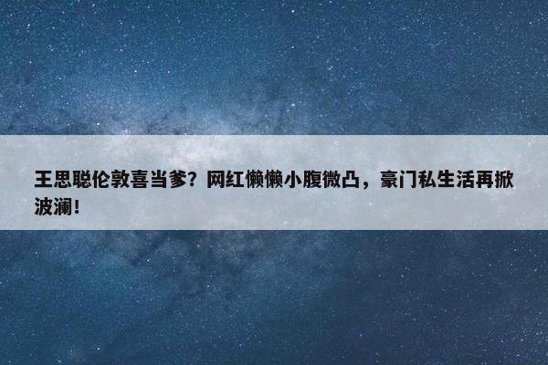 王思聪伦敦喜当爹？网红懒懒小腹微凸，豪门私生活再掀波澜！