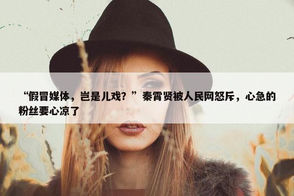 “假冒媒体，岂是儿戏？”秦霄贤被人民网怒斥，心急的粉丝要心凉了