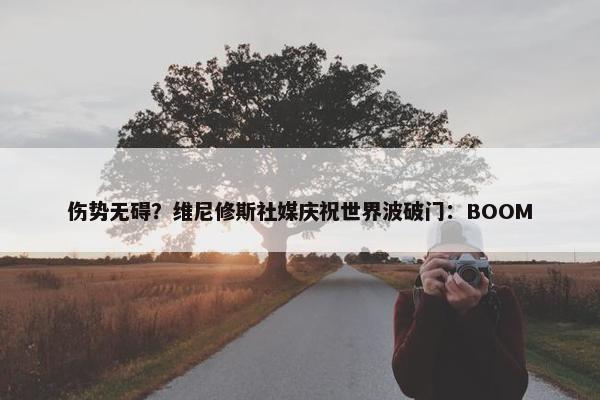 伤势无碍？维尼修斯社媒庆祝世界波破门：BOOM