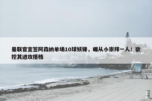 曼联官宣签阿森纳单场10球妖锋，曝从小崇拜一人！欲挖其进攻搭档