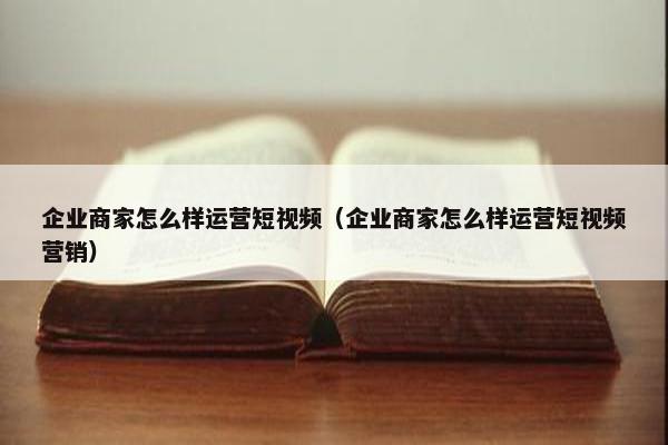 企业商家怎么样运营短视频（企业商家怎么样运营短视频营销）