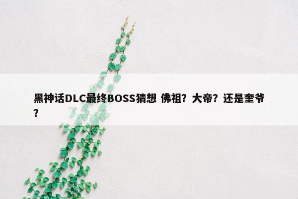 黑神话DLC最终BOSS猜想 佛祖？大帝？还是奎爷？