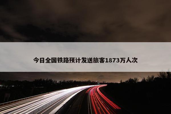 今日全国铁路预计发送旅客1873万人次