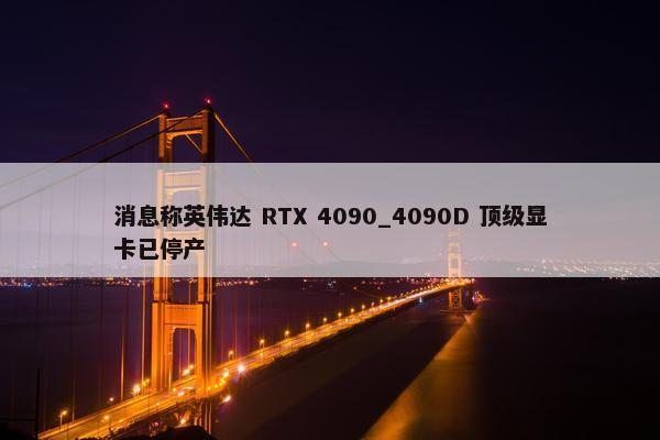 消息称英伟达 RTX 4090_4090D 顶级显卡已停产