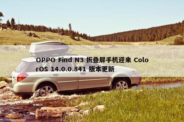 OPPO Find N3 折叠屏手机迎来 ColorOS 14.0.0.841 版本更新